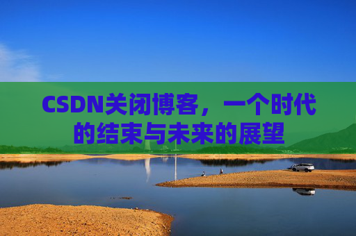CSDN关闭博客，一个时代的结束与未来的展望